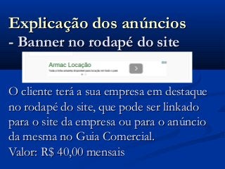 Explicação dos anúnciosExplicação dos anúncios
- Banner no rodapé do site- Banner no rodapé do site
O cliente terá a sua empresa em destaqueO cliente terá a sua empresa em destaque
no rodapé do site, que pode ser linkadono rodapé do site, que pode ser linkado
para o site da empresa ou para o anúnciopara o site da empresa ou para o anúncio
da mesma no Guia Comercial.da mesma no Guia Comercial.
Valor: R$ 40,00 mensaisValor: R$ 40,00 mensais
 