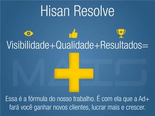 Hisan Resolve

Visibilidade+Qualidade+Resultados=



Essa é a fórmula do nosso trabalho. É com ela que a Ad+
 fará você ganhar novos clientes, lucrar mais e crescer.
 