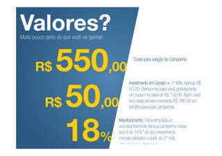 Valores?
Muito pouco perto do que você vai ganhar!




       R$    550,00                                     Custo para criação de Campanha




            R$ 50,00
                                                    Investimento em Google no 1º Mês: Apenas R$
                                                    50,00. Ofereçemos para você, gratuitamente,
                                                    um cupom no valor de R$ 150,00. Assim você
                                                    terá neste primeiro momento R$ 200,00 em
                                                    créditos para suas campanhas.




               18%
                                            Monitoramento: Para otimização e
                                            acompanhamento da sua campanha nossa
                                            taxa é de 18%* do seu investimento
                                            mensal cobrados a partir do 2º mês.
                                            *Mínimo de R$ 80,00. Máximo 250,00
 