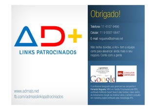 Obrigado!
                                 Telefone: 11 4107-9466
                                 Celular: 11 9 9307-5647
                                 E-mail: nogueira@admais.net

                                 Não tenha dúvidas, a Ad+ tem a equipe
                                 certa para alavancar ainda mais o seu
                                 negócio. Conte com a gente.




                                 O profissional designado para gerenciar sua campanha é
                                 Fernando Nogueira MBA em Gestão Empresarial pela BBS,
                                            Nogueira,
www.admais.net                   certificado AdWords Expert Search pela Goobec, maior centro
                                 de treinamentos Google da América Latina e também consultor
fb.com/admaislinkspatrocinados   em marketing digital certificado pela metodologia 8Ps.
 