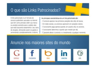 O que são Links Patrocinados?
O link patrocinado é um formato de          As principais características de um link patrocinado são:
                      As principais características de um link patrocinado são:
anúncio publicitário veiculado na internet
                  - O anúncio aparece nas- primeiras posições primeiras posições dos sites de busca;
que tem como princípio exibir sua marca
                                              O anúncio aparece nas dos sites de busca;
                                            - Em redes sociais, os anúncios aparecem em posições nobres;
ou produto somente para o público alvo os anúncios aparecem em posições nobres;
                  - Em redes sociais,
                - O anunciante paga apenas anuncianteum usuárioquandono anúncio; no anúncio;
que está buscando exatamente o seu ramo     - O quando paga apenas clica um usuário clica
                       - Anunciante determina o quanto quer investir por dia; por dia;
de atuação, otimizando assim os gastos e    - O anunciante determina o quanto quer investir
aumentando - É possível alterar o anúncio e o investimento a qualquer momento; momento;
              consideravelmente o retorno.  - É possível alterar o anúncio e o investimento a qualquer




Anuncie nos maiores sites do mundo
 