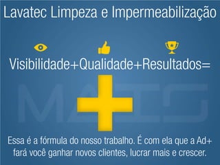 Lavatec Limpeza e Impermeabilização


Visibilidade+Qualidade+Resultados=



Essa é a fórmula do nosso trabalho. É com ela que a Ad+
 fará você ganhar novos clientes, lucrar mais e crescer.
 