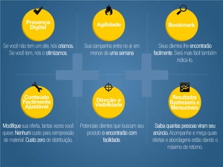 Se você não tem um site, nós criamos.        Sua campanha entra no ar em           Seus clientes lhe encontrarão
   Se você tem, nós o otimizamos.              menos de uma semana              facilmente. Será mais fácil também
                                                                                             indica-lo.




Modifique sua oferta, tantas vezes você    Potenciais clientes que buscam seu    Saiba quantas pessoas viram seu
quiser. Nenhum custo para reimpressão          produto o encontrarão com        anúncio. Acompanhe e meça quais
de material. Custo zero de distribuição.                 facilidade.            ofertas e abordagens estão dando o
                                                                                         máximo de retorno.
 