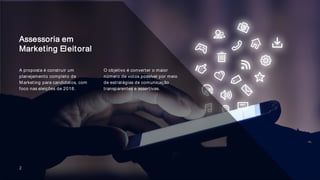 2
Assessoria em
Marketing Eleitoral
O objetivo é converter o maior
número de votos possível por meio
de estratégias de comunicação
transparentes e assertivas.
A proposta é construir um
planejamento completo de
Marketing para candidatos, com
foco nas eleições de 2018.
 