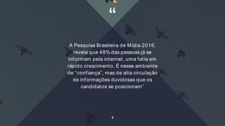 “
A Pesquisa Brasileira de Mídia 2016,
revela que 49% das pessoas já se
informam pela internet, uma fatia em
rápido crescimento. É nesse ambiente
de “confiança”, mas de alta circulação
de informações duvidosas que os
candidatos se posicionam”
5
 