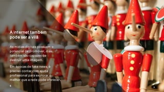 A internet também
pode ser a vilã
As mídias digitais possuem o
potencial de promover, mas
também são capazes de
destruir uma imagem.
Em épocas de fake news, é
preciso contar com ajuda
profissional para explorar o
melhor que a rede pode oferecer.
6
 