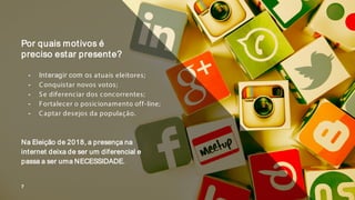 ╺ Interagir com os atuais eleitores;
╺ Conquistar novos votos;
╺ Se diferenciar dos concorrentes;
╺ Fortalecer o posicionamento off-line;
╺ Captar desejos da população.
Na Eleição de 2018, a presença na
internet deixa de ser um diferencial e
passa a ser uma NECESSIDADE.
Por quais motivos é
preciso estar presente?
7
 