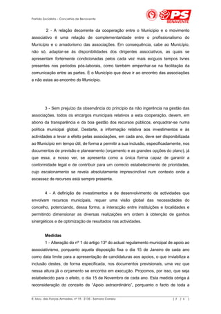 Partido Socialista – Concelhia de Benavente


         2 - A relação decorrente da cooperação entre o Município e o movimento
associativo é uma relação de complementaridade entre o profissionalismo do
Município e o amadorismo das associações. Em consequência, cabe ao Município,
não só, adaptar-se às disponibilidades dos dirigentes associativos, as quais se
apresentam fortemente condicionadas pelos cada vez mais exíguos tempos livres
presentes nos períodos pós-laborais, como também empenhar-se na facilitação da
comunicação entre as partes. È o Município que deve ir ao encontro das associações
e não estas ao encontro do Município.




        3 - Sem prejuízo da observância do princípio da não ingerência na gestão das
associações, todos os encargos municipais relativos a esta cooperação, devem, em
abono da transparência e da boa gestão dos recursos públicos, enquadrar-se numa
política municipal global. Destarte, a informação relativa aos investimentos e às
actividades a levar a efeito pelas associações, em cada ano, deve ser disponibilizada
ao Município em tempo útil, de forma a permitir a sua inclusão, especificadamente, nos
documentos de previsão e planeamento (orçamento e as grandes opções do plano), já
que essa, a nosso ver, se apresenta como a única forma capaz de garantir a
conformidade legal e de contribuir para um correcto estabelecimento de prioridades,
cujo escalonamento se revela absolutamente imprescindível num contexto onde a
escassez de recursos está sempre presente.


        4 - A definição de investimentos e de desenvolvimento de actividades que
envolvam recursos municipais, requer uma visão global das necessidades do
concelho, potenciando, dessa forma, a interacção entre instituições e localidades e
permitindo dimensionar as diversas realizações em ordem à obtenção de ganhos
sinergéticos e de optimização de resultados nas actividades.


        Medidas
        1 - Alteração do nº 1 do artigo 13º do actual regulamento municipal de apoio ao
associativismo, porquanto aquela disposição fixa o dia 15 de Janeiro de cada ano
como data limite para a apresentação de candidaturas aos apoios, o que inviabiliza a
inclusão destes, de forma especificada, nos documentos previsionais, uma vez que
nessa altura já o orçamento se encontra em execução. Propomos, por isso, que seja
estabelecido para o efeito, o dia 15 de Novembro de cada ano. Esta medida obriga à
reconsideração do conceito de “Apoio extraordinário”, porquanto o facto de toda a

__________________________________________________________________________________________________________
R. Mov. das Forças Armadas, nº 19, 2135 - Samora Correia                                       |2 / 4 |
 