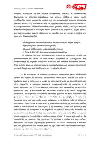 Partido Socialista – Concelhia de Benavente


despesa, susceptível de ser alocada directamente, incluindo as transferências
financeiras, se encontrar especificada nas grandes opções do plano, impõe
modificações neste documento sempre que seja equacionado qualquer apoio não
previsto, o que obriga a uma redefinição de prioridades face ao inicialmente delineado.
Consequentemente, não se verificando aumento global da receita, a adopção do apoio
extraordinário provoca a abdicação de um qualquer outro projecto ou acção, sendo,
por isso, necessário assumir claramente as escolhas que se venham a deparar em
cada uma dessas situações.


        2 – Os Programas de desenvolvimento do associativismo devem integrar:
             a) Promoção da formação de dirigentes;
             b) Apoio à obtenção de sedes sociais funcionais;
            c) Apoio à obtenção de equipamentos administrativos;
            d) Acompanhamento permanente do movimento associativo, através do
estabelecimento de canais de comunicação adaptados às contingências dos
desempenhos do dirigismo associativo exercidos em ambiente totalmente amador.
Para o efeito, deve ser criado um serviço municipal vocacionado para um atendimento
descentralizado, por cada localidade, e em horário pós-laboral.


        3 - As actividades de interesse municipal a desenvolver pelas associações
devem ser objecto de parcerias, devidamente formalizadas, através das quais e
contando, para o efeito, com o serviço de acompanhamento ao associativismo que
atrás referimos, a autarquia assumirá, preferencialmente, os encargos e a
responsabilidade pela concretização das tarefas que, pelo seu carácter rotineiro, têm
contribuído para o afastamento de voluntários. Libertando-os destas obrigações
acessórias, os dirigentes associativos amadores gozarão de maior disponibilidade
para se dedicarem às questões de criatividade, de organização e de relações
humanas, uma vez que reside nestas actividades o verdadeiro móbil do dirigismo
associativo. Desta forma, enquadra-se na especial incumbência do Município, tarefas
como a funcionalidade de instalações e equipamentos, ainda que pertença das
colectividades, os transportes e as exigências de natureza burocrática inerentes ao
desenvolvimento das actividades, cuja resolução se apresenta muito difícil para quem
dispõe apenas de disponibilidade pós-laboral para o fazer. É o caso, entre outros, da
contratação de seguros, das inscrições de equipas e atletas em associações,
federações ou outras organizações promotoras de provas desportivas e eventos
culturais, policiamento dos eventos, taxas de jogo, bem como licenciamentos diversos,
exigidos especialmente nos arraiais populares.

__________________________________________________________________________________________________________
R. Mov. das Forças Armadas, nº 19, 2135 - Samora Correia                                       |3 / 4 |
 