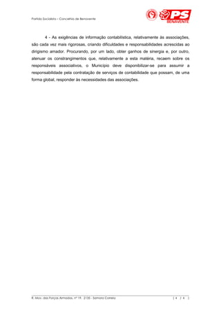 Partido Socialista – Concelhia de Benavente




        4 - As exigências de informação contabilística, relativamente às associações,
são cada vez mais rigorosas, criando dificuldades e responsabilidades acrescidas ao
dirigismo amador. Procurando, por um lado, obter ganhos de sinergia e, por outro,
atenuar os constrangimentos que, relativamente a esta matéria, recaem sobre os
responsáveis associativos, o Município deve disponibilizar-se para assumir a
responsabilidade pela contratação de serviços de contabilidade que possam, de uma
forma global, responder às necessidades das associações.




__________________________________________________________________________________________________________
R. Mov. das Forças Armadas, nº 19, 2135 - Samora Correia                                       |4 / 4 |
 