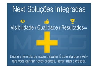 Next Soluções Integradas

Visibilidade+Qualidade+Resultados=



Essa é a fórmula do nosso trabalho. É com ela que a Ad+
 fará você ganhar novos clientes, lucrar mais e crescer.
 