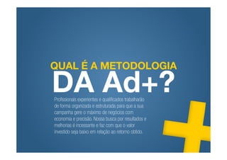 QUAL É A METODOLOGIA

DA Ad+?
Profissionais experientes e qualificados trabalharão
de forma organizada e estruturada para que a sua
campanha gere o máximo de negócios com
economia e precisão. Nossa busca por resultados e
melhorias é incessante e faz com que o valor
investido seja baixo em relação ao retorno obtido.
 