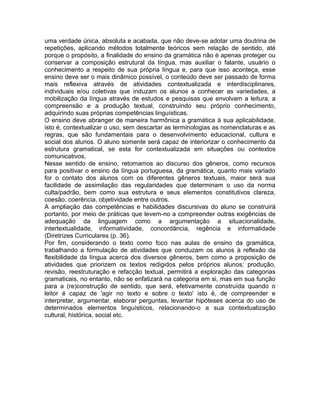 uma verdade única, absoluta e acabada, que não deve-se adotar uma doutrina de
repetições, aplicando métodos totalmente teóricos sem relação de sentido, até
porque o propósito, a finalidade do ensino da gramática não é apenas proteger ou
conservar a composição estrutural da língua, mas auxiliar o falante, usuário o
conhecimento a respeito de sua própria língua e, para que isso aconteça, esse
ensino deve ser o mais dinâmico possível, o conteúdo deve ser passado de forma
mais reflexiva através de atividades contextualizada e interdisciplinares,
individuais e/ou coletivas que induzam os alunos a conhecer as variedades, a
mobilização da língua através de estudos e pesquisas que envolvam a leitura, a
compreensão e a produção textual, construindo seu próprio conhecimento,
adquirindo suas próprias competências linguísticas.
O ensino deve abranger de maneira harmônica a gramática à sua aplicabilidade,
isto é, contextualizar o uso, sem descartar as terminologias as nomenclaturas e as
regras, que são fundamentais para o desenvolvimento educacional, cultura e
social dos alunos. O aluno somente será capaz de interiorizar o conhecimento da
estrutura gramatical, se esta for contextualizada em situações ou contextos
comunicativos.
Nesse sentido de ensino, retomamos ao discurso dos gêneros, como recursos
para positivar o ensino da língua portuguesa, da gramática, quanto mais variado
for o contato dos alunos com os diferentes gêneros textuais, maior será sua
facilidade de assimilação das regularidades que determinam o uso da norma
culta/padrão, bem como sua estrutura e seus elementos constitutivos clareza,
coesão, coerência, objetividade entre outros.
A ampliação das competências e habilidades discursivas do aluno se construirá
portanto, por meio de práticas que levem-no a compreender outras exigências de
adequação da linguagem como a argumentação a situacionalidade,
intertextualidade, informatividade, concordância, regência e informalidade
(Diretrizes Curriculares (p. 36).
Por fim, considerando o texto como foco nas aulas de ensino da gramática,
trabalhando a formulação de atividades que conduzam os alunos à reflexão da
flexibilidade da língua acerca dos diversos gêneros, bem como a proposição de
atividades que priorizem os textos redigidos pelos próprios alunos; produção,
revisão, reestruturação e refacção textual, permitirá a exploração das categorias
gramaticais, no entanto, não se enfatizará na categoria em si, mas em sua função
para a (re)construção de sentido, que será, efetivamente construída quando o
leitor é capaz de 'agir no texto e sobre o texto' isto é, de compreender e
interpretar, argumentar, elaborar perguntas, levantar hipóteses acerca do uso de
determinados elementos linguísticos, relacionando-o a sua contextualização
cultural, histórica, social etc.
 