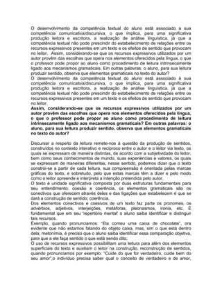 O desenvolvimento da competência textual do aluno está associado a sua
competência comunicativa/discursiva, o que implica, para uma significativa
produção leitora e escritora, a realização de análise linguística, já que a
competência textual não pode prescindir do estabelecimento de relações entre os
recursos expressivos presentes em um texto e os efeitos de sentido que provocam
no leitor. Assim, considerando-se que os recursos expressivos utilizados por um
autor provêm das escolhas que opera nos elementos oferecidos pela língua, o que
o professor pode propor ao aluno como procedimento de leitura intrinsecamente
ligado aos mecanismos gramaticais. Em outras palavras: o aluno, para sua leitura
produzir sentido, observa que elementos gramaticais no texto do autor?
O desenvolvimento da competência textual do aluno está associado à sua
competência comunicativa/discursiva, o que implica, para uma significativa
produção leitora e escritora, a realização de análise linguística, já que a
competência textual não pode prescindir do estabelecimento de relações entre os
recursos expressivos presentes em um texto e os efeitos de sentido que provocam
no leitor.
Assim, considerando-se que os recursos expressivos utilizados por um
autor provêm das escolhas que opera nos elementos oferecidos pela língua,
o que o professor pode propor ao aluno como procedimento de leitura
intrinsecamente ligado aos mecanismos gramaticais? Em outras palavras: o
aluno, para sua leitura produzir sentido, observa que elementos gramaticais
no texto do autor?

Discursar a respeito da leitura remete-nos à questão da produção de sentidos,
construídos no contexto interativo e recíproco entre o autor e o leitor via texto, os
quais se expressam de maneira distintas, de acordo com a subjetividade do leitor,
bem como seus conhecimentos de mundo, suas experiências e valores, os quais
se expressam de maneiras diferentes, nesse sentido, podemos dizer que o texto
constrói-se a partir de cada leitura, sua compreensão é orientada pelas marcas
gráficas do texto, e sobretudo, pelo que estas marcas têm a dizer e pelo modo
como o leitor apreende e interpreta a intenção pretendida pelo autor.
O texto é unidade significativa composta por duas estruturas fundamentais para
seu entendimento: coesão e coerência, os elementos gramaticais são os
conectivos que oferecem através deles e das ligações que estabelecem é que se
dará a construção de sentido; coerência.
Dos elementos conectivos e coesivos de um texto faz parte os pronomes, os
advérbios, adjetivos, interjeições, metáforas, pleonasmos, ironia, etc. É
fundamental que em seu 'repertório mental' o aluno saiba identificar e distinguir
tais recursos.
Exemplo, quando pronunciamos: “Ela comeu uma caixa de chocolate”, ora
evidente que não estamos falando do objeto caixa, mas, sim o que está dentro
dela; metonímia, é preciso que o aluno saiba identificar essa comparação objetiva,
para que a ele faça sentido o que está sendo dito;
O uso de recursos expressivos possibilitam uma leitura para além dos elementos
superficiais do texto e auxiliam o leitor na construção, reconstrução de sentidos,
quando pronunciamos por exemplo: “Cuide do que for verdadeiro, cuide bem do
seu amor”,o indivíduo precisa saber qual o conceito de verdadeiro e de amor,
 