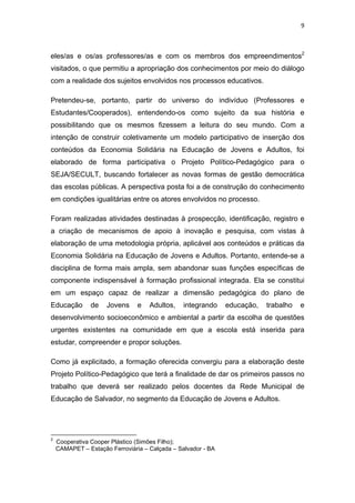 9 
 
eles/as e os/as professores/as e com os membros dos empreendimentos2
visitados, o que permitiu a apropriação dos conhecimentos por meio do diálogo
com a realidade dos sujeitos envolvidos nos processos educativos.
Pretendeu-se, portanto, partir do universo do indivíduo (Professores e
Estudantes/Cooperados), entendendo-os como sujeito da sua história e
possibilitando que os mesmos fizessem a leitura do seu mundo. Com a
intenção de construir coletivamente um modelo participativo de inserção dos
conteúdos da Economia Solidária na Educação de Jovens e Adultos, foi
elaborado de forma participativa o Projeto Político-Pedagógico para o
SEJA/SECULT, buscando fortalecer as novas formas de gestão democrática
das escolas públicas. A perspectiva posta foi a de construção do conhecimento
em condições igualitárias entre os atores envolvidos no processo.
Foram realizadas atividades destinadas à prospecção, identificação, registro e
a criação de mecanismos de apoio à inovação e pesquisa, com vistas à
elaboração de uma metodologia própria, aplicável aos conteúdos e práticas da
Economia Solidária na Educação de Jovens e Adultos. Portanto, entende-se a
disciplina de forma mais ampla, sem abandonar suas funções específicas de
componente indispensável à formação profissional integrada. Ela se constitui
em um espaço capaz de realizar a dimensão pedagógica do plano de
Educação de Jovens e Adultos, integrando educação, trabalho e
desenvolvimento socioeconômico e ambiental a partir da escolha de questões
urgentes existentes na comunidade em que a escola está inserida para
estudar, compreender e propor soluções.
Como já explicitado, a formação oferecida convergiu para a elaboração deste
Projeto Político-Pedagógico que terá a finalidade de dar os primeiros passos no
trabalho que deverá ser realizado pelos docentes da Rede Municipal de
Educação de Salvador, no segmento da Educação de Jovens e Adultos.
                                                            
2
Cooperativa Cooper Plástico (Simões Filho);
CAMAPET – Estação Ferroviária – Calçada – Salvador - BA
 