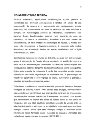 10 
 
2 FUNDAMENTAÇÃO TEÓRICA
Estamos vivenciando significativas transformações sociais, políticas e
econômicas que provocam preocupações e tensões em função da alta
concentração da riqueza e o agravamento das desigualdades sociais,
produzindo, em consequência, um setor de excluídos não mais incluíveis e,
também, em manifestações políticas de intolerância, autoritarismo, neo-
nazismo. Essas transformações ocorrem num momento de crise do
capitalismo, na busca de revitalizá-lo, levando-o a um novo modelo de
funcionamento, um novo modelo de acumulação da riqueza. O modelo que
todos nós vivenciamos, o taylorismo-fordismo, é superado pelo modelo
denominado de acumulação flexível ou regime mundializado sob a égide
financeira (SILVA, 2001).
Significativas mudanças no mundo do trabalho, as quais têm sido possíveis
graças à intervenção do Estado, vêm se ampliando no sentido de fornecer a
base para as transformações pretendidas. As referidas transformações têm
enfraquecido o poder de barganha da classe trabalhadora e uma conseqüência
lógica seria a queda da resistência à perda das conquistas sociais, mesmo
supondo-se uma maior organização da sociedade civil. A precarização do
trabalho se aprofunda e o desemprego se amplia, aumentando a pobreza, a
miséria e agravando os problemas sociais.
Enfrentamos o problema da precarização social que resulta das novas formas e
condições de trabalho. Castel (1998) analisa essa situação, preocupando-se
não somente com os indivíduos que foram postos à margem do processo das
transformações recentes (excluídos). Preocupa-se, sobretudo, com aqueles
que permanecem no interior das zonas de coesão social ou nas zonas de
integração, em seu frágil equilíbrio, constituído a partir do vínculo entre as
relações de trabalho e as formas de sociabilidade, com o enfraquecimento da
condição salarial. Afirma que essa condição chegou a estruturar quase
inteiramente nossa formação social nebulosa de situações marcadas pela
instabilidade e pela incerteza do amanhã (SILVA, 2001).
 