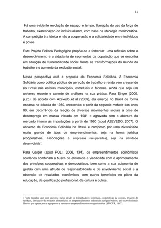 11 
 
Há uma evidente revolução de espaço e tempo, liberação do uso da força de
trabalho, exarcebação do individualismo, com base na ideologia meritocrática.
A competição é a tônica e não a cooperação e a solidariedade entre indivíduos
e povos.
Este Projeto Político Pedagógico propõe-se a fomentar uma reflexão sobre o
desenvolvimento e a cidadania de segmentos da população que se encontra
em situação de vulnerabilidade social frente às transformações do mundo do
trabalho e o aumento da exclusão social.
Nessa perspectiva está a proposta da Economia Solidária. A Economia
Solidária como política pública de geração de trabalho e renda vem crescendo
no Brasil nas esferas municipais, estaduais e federais, ainda que seja um
universo recente e carente de análises na sua prática. Para Singer (2000,
p.25), de acordo com Azevedo et al (2009), ela emerge no Brasil de forma
esparsa na década de 1980, crescendo a partir da segunda metade dos anos
90, em decorrência da reação de diversos movimentos sociais à crise de
desemprego em massa iniciada em 1981 e agravada com a abertura do
mercado interno às importações a partir de 1990 (apud AZEVEDO, 2007). O
universo da Economia Solidária no Brasil é composto por uma diversidade
muito grande de tipos de empreendimentos, seja na forma jurídica
(cooperativas, associações e empresas recuperadas), seja na atividade
desenvolvida3
.
Para Gaiger (apud POLI, 2006, 134), os empreendimentos econômicos
solidários combinam a busca de eficiência e viabilidade com o aprimoramento
dos princípios cooperativos e democráticos, bem como a sua autonomia de
gestão com uma atitude de responsabilidade e de envolvimento social e a
obtenção de resultados econômicos com outros benefícios no plano da
educação, da qualificação profissional, da cultura e outros.
                                                            
3 Vale ressaltar que esse universo inclui desde os trabalhadores informais, cooperativas de costura, triagem de
resíduos, fabricação de produtos alimentícios, os empreendimentos industriais autogestionários, até os profissionais
liberais que optam por se agruparem e montarem empreendimentos autogestionários (SINGER, 1997).
 