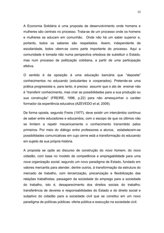 12 
 
A Economia Solidária é uma proposta de desenvolvimento onde homens e
mulheres são centrais no processo. Trata-se de um processo onde os homens
e mulheres se educam em comunhão. Onde não há um saber superior e,
portanto, todos os saberes são respeitados. Assim, independente de
escolaridade, todos vêem-se como parte importante do processo. Aqui a
comunidade é tomada não numa perspectiva ortodoxa de substituir o Estado,
mas num processo de politização cotidiana, a partir de uma participação
efetiva.
O sentido é da oposição à uma educação bancária que “deposita”
conhecimentos no educando (estudantes e cooperados). Pretende-se uma
prática progressista e, para tanto, é preciso assumir que o ato de ensinar não
é “transferir conhecimento, mas criar as possibilidades para a sua produção ou
sua construção” (FREIRE, 1996, p.22) para não amesquinhar o caráter
formador da experiência educativa (AZEVEDO et al, 2009).
De forma oposta, segundo Freire (1977), deve existir um intercâmbio contínuo
de saber entre educadores e educandos, com o escopo de que os últimos não
se limitem a repetir mecanicamente o conhecimento transmitido pelos
primeiros. Por meio do diálogo entre professores e alunos, estabelecem-se
possibilidades comunicativas em cujo cerne está a transformação do educando
em sujeito de sua própria história.
A proposta se opõe ao discurso de construção do novo homem, do novo
cidadão, com base no modelo de competência e empregabilidade para uma
nova organização social, segundo um novo paradigma de Estado, fundado em
valores mercantis para atender, dentre outros, à transformação da estrutura do
mercado de trabalho, com terceirização, precarização e flexibilização das
relações trabalhistas; passagem da sociedade do emprego para a sociedade
do trabalho, isto é, desaparecimento dos direitos sociais do trabalho;
transferência de deveres e responsabilidades do Estado e do direito social e
subjetivo do cidadão para a sociedade civil que se constitui em um novo
paradigma de políticas públicas: oferta pública e execução na sociedade civil.
 
