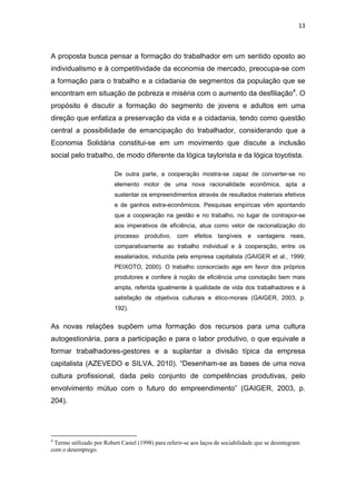 13 
 
A proposta busca pensar a formação do trabalhador em um sentido oposto ao
individualismo e à competitividade da economia de mercado, preocupa-se com
a formação para o trabalho e a cidadania de segmentos da população que se
encontram em situação de pobreza e miséria com o aumento da desfiliação4
. O
propósito é discutir a formação do segmento de jovens e adultos em uma
direção que enfatiza a preservação da vida e a cidadania, tendo como questão
central a possibilidade de emancipação do trabalhador, considerando que a
Economia Solidária constitui-se em um movimento que discute a inclusão
social pelo trabalho, de modo diferente da lógica taylorista e da lógica toyotista.
De outra parte, a cooperação mostra-se capaz de converter-se no
elemento motor de uma nova racionalidade econômica, apta a
sustentar os empreendimentos através de resultados materiais efetivos
e de ganhos extra-econômicos. Pesquisas empíricas vêm apontando
que a cooperação na gestão e no trabalho, no lugar de contrapor-se
aos imperativos de eficiência, atua como vetor de racionalização do
processo produtivo, com efeitos tangíveis e vantagens reais,
comparativamente ao trabalho individual e à cooperação, entre os
assalariados, induzida pela empresa capitalista (GAIGER et al., 1999;
PEIXOTO, 2000). O trabalho consorciado age em favor dos próprios
produtores e confere à noção de eficiência uma conotação bem mais
ampla, referida igualmente à qualidade de vida dos trabalhadores e à
satisfação de objetivos culturais e ético-morais (GAIGER, 2003, p.
192).
As novas relações supõem uma formação dos recursos para uma cultura
autogestionária, para a participação e para o labor produtivo, o que equivale a
formar trabalhadores-gestores e a suplantar a divisão típica da empresa
capitalista (AZEVEDO e SILVA, 2010). “Desenham-se as bases de uma nova
cultura profissional, dada pelo conjunto de competências produtivas, pelo
envolvimento mútuo com o futuro do empreendimento” (GAIGER, 2003, p.
204).
                                                            
4
Termo utilizado por Robert Castel (1998) para referir-se aos laços de sociabilidade que se desintegram
com o desemprego.
 