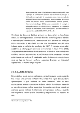 14 
 
Nessa perspectiva, Singer (2000) afirma que a economia solidária casa
o princípio da unidade entre posse e uso dos meios de produção e
distribuição com o princípio da socialização destes meios em razão do
progresso técnico que cria sistemas a serem operados por grande
número de pessoas, agindo coordenadamente. Entende, portanto,
diferentemente de Gaiger (2003), que o modo solidário de produção e
distribuição parece um híbrido entre o capitalismo e a pequena
produção de mercadorias, mas que se constitui em uma síntese que
supera ambos. (AZEVEDO e SILVA, 2010, p. 6)
Os atores da Economia Solidária primam por desenvolver as tecnologias
sociais. As tecnologias sociais podem ser definidas como “conjunto de técnicas
e metodologias transformadoras, desenvolvidas e/ou aplicadas na interação
com a população e apropriadas por ela, que representam soluções para
inclusão social e melhoria das condições de vida”5
. A interação entre saber
acadêmico e saber popular retoma os ensinamentos de Paulo Freire (2005;
2008) no sentido da leitura de mundo e respeito ao saber do outro. Busca uma
formação “não bancária” em que a tecnologia teria o papel de mediar a unidade
entre o trabalho e a ciência. O trabalhador, assim, é visto como o germe de um
novo de tipo de homem, conforme preconiza Gramsci, um intelectual
especialista e ao mesmo tempo dirigente.
2.1 O SUJEITO DE SEJA
Em um diálogo aberto com os professores, concluímos que o nosso educando
traz consigo uma gama de conhecimentos, sendo ele o sujeito da sua própria
aprendizagem, a qual acontece de forma conflituosa entre os seus
conhecimentos antigos e os novos e de forma coletiva. O professor, querendo
ou não, não consegue realizar sua prática de maneira espontânea, pois ela só
acontece quando há troca de informação entre professor e aluno, e quando
este respeita os saberes que os educandos já adquiriram na sua trajetória de
vida.
                                                            
5
Instituto de Tecnologia Social – ITS.
 