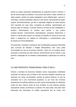 15 
 
Sendo os nossos educandos trabalhadores do segmento formal e informal, o
ato de ensinar exige do professor uma postura que atrele o saber científico ao
saber popular, analise sua práxis pedagógica numa reflexão-ação, assuma e
reconheça a própria identidade cultural e a dos alunos. São pessoas de origem
popular, afro-descendentes, que têm a expressão religiosa de matriz africana
bem marcante em suas vidas, moradores de periferia, representados por
diversos tipos de famílias. A grande maioria é oriunda de pais analfabetos e,
também, interromperam os estudos para ganhar o seu próprio
sustento. Buscam conhecimentos sistematizados, pensando desenvolver a
leitura e a escrita para crescer no mercado de trabalho em busca de uma vida
digna e atualizar-se em relação às informações e conhecimentos para
ter acesso ao mundo globalizado.
Os educandos entendem e participam das manifestações populares oferecidas
pelo município de Salvador e Região Metropolitana, bem como pelas
comunidades em que se encontram inseridos. Vivem em um contexto social
produzido e promovido por eles mesmos, extremamente rico em cultura, o que
permite a realização de um trabalho contextualizado e significativo em sala de
aula.
2.2 UMA PROPOSTA TRANSVERSAL PARA O SEJA I
Embora a temática da Economia Solidária venha conquistando visibilidade
crescente nos últimos anos no Brasil e dos inúmeros trabalhos científicos que
aparecem em várias universidades, através da própria dinâmica no seio da
sociedade civil e dos movimentos populares, ou por meio das inúmeras
experiências de políticas públicas que vêm sendo empreendidas em diferentes
cantos do país, trata-se ainda de uma novidade na qual repousa grandes
expectativas sociais, econômicas e culturais. Por essa razão, não pode estar
dissociada das discussões no âmbito educacional que se iniciou com
 
