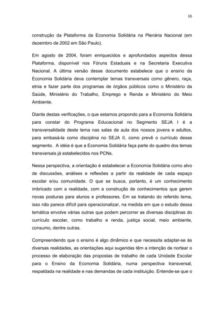 16 
 
construção da Plataforma da Economia Solidária na Plenária Nacional (em
dezembro de 2002 em São Paulo).
Em agosto de 2004, foram enriquecidos e aprofundados aspectos dessa
Plataforma, disponível nos Fóruns Estaduais e na Secretaria Executiva
Nacional. A última versão desse documento estabelece que o ensino da
Economia Solidária deva contemplar temas transversais como gênero, raça,
etnia e fazer parte dos programas de órgãos públicos como o Ministério da
Saúde, Ministério do Trabalho, Emprego e Renda e Ministério do Meio
Ambiente.
Diante destas verificações, o que estamos propondo para a Economia Solidária
para constar do Programa Educacional no Segmento SEJA I é a
transversalidade deste tema nas salas de aula dos nossos jovens e adultos,
para embasá-la como disciplina no SEJA II, como prevê o currículo desse
segmento. A idéia é que a Economia Solidária faça parte do quadro dos temas
transversais já estabelecidos nos PCNs.
Nessa perspectiva, a orientação é estabelecer a Economia Solidária como alvo
de discussões, análises e reflexões a partir da realidade de cada espaço
escolar e/ou comunidade. O que se busca, portanto, é um conhecimento
imbricado com a realidade, com a construção de conhecimentos que gerem
novas posturas para alunos e professores. Em se tratando do referido tema,
isso não parece difícil para operacionalizar, na medida em que o estudo dessa
temática envolve várias outras que podem percorrer as diversas disciplinas do
currículo escolar, como trabalho e renda, justiça social, meio ambiente,
consumo, dentre outras.
Compreendendo que o ensino é algo dinâmico e que necessita adaptar-se às
diversas realidades, as orientações aqui sugeridas têm a intenção de nortear o
processo de elaboração das propostas de trabalho de cada Unidade Escolar
para o Ensino da Economia Solidária, numa perspectiva transversal,
respaldada na realidade e nas demandas de cada instituição. Entende-se que o
 