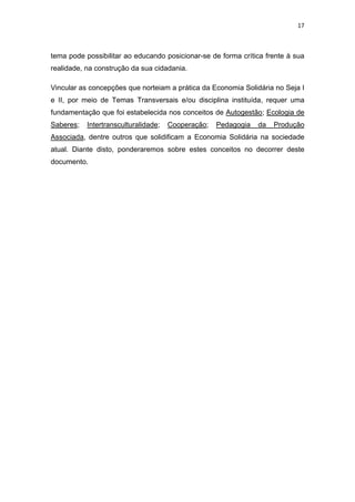 17 
 
tema pode possibilitar ao educando posicionar-se de forma crítica frente à sua
realidade, na construção da sua cidadania.
Vincular as concepções que norteiam a prática da Economia Solidária no Seja I
e II, por meio de Temas Transversais e/ou disciplina instituída, requer uma
fundamentação que foi estabelecida nos conceitos de Autogestão; Ecologia de
Saberes; Intertransculturalidade; Cooperação; Pedagogia da Produção
Associada, dentre outros que solidificam a Economia Solidária na sociedade
atual. Diante disto, ponderaremos sobre estes conceitos no decorrer deste
documento.
 