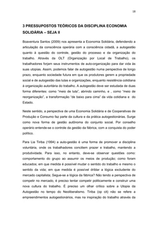 18 
 
3 PRESSUPOSTOS TEÓRICOS DA DISCIPLINA ECONOMIA
SOLIDÁRIA – SEJA II
Boaventura Santos (2009) nos apresenta a Economia Solidária, defendendo a
articulação da consciência operária com a consciência cidadã, a autogestão
quanto à questão do controle, gestão do processo e da organização do
trabalho. Através da OLT (Organização por Local de Trabalho), os
trabalhadores forjam seus instrumentos de auto-organização para dar vida às
suas utopias. Assim, podemos falar de autogestão numa perspectiva de longo
prazo, enquanto sociedade futura em que os produtores gerem a propriedade
social e de autogestão das lutas e organizações, enquanto resistência cotidiana
à organização autoritária do trabalho. A autogestão deve ser estudada de duas
forma diferentes: como “meio de luta”, abrindo caminho, e , como “meio de
reorganização”, a transformação “de baixo para cima” da vida cotidiana e do
Estado.
Neste sentido, a perspectiva de uma Economia Solidária e de Cooperativas de
Produção e Consumo faz parte da cultura e da prática autogestionárias. Surge
como nova forma de gestão autônoma do conjunto social. Por conselho
operário entende-se o controle da gestão da fábrica, com a conquista do poder
político.
Para Lia Tiriba (1994) a auto-gestão é uma forma de promover a disciplina
voluntária, onde os trabalhadores conciliem prazer e trabalho, mantendo a
produtividade. Para isso, no entanto, deve-se observar questões como:
comportamento do grupo ao assumir os meios de produção; como foram
educados; em que medida é possível mudar o sentido do trabalho e mesmo o
sentido da vida; em que medida é possível driblar a lógica excludente do
mercado capitalista; Segue-se a lógica da fábrica? Não tendo a perspectiva de
competir no mercado, é preciso tentar competir politicamente e construir uma
nova cultura do trabalho. É preciso um olhar crítico sobre a Utopia da
Autogestão no tempo do Neoliberalismo. Tiriba (op cit) não se refere a
empreendimentos autogestionários, mas na inspiração do trabalho através da
 
