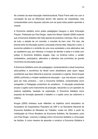 20 
 
No contexto da atual educação intertranscultural, Paulo Freire está vivo com a
concepção de que as diferenças devem não apenas ser respeitadas, mas
compreendidas como riquezas culturais com as quais todos podem aprender e
crescer.
A Economia solidária como práxis pedagógica inaugura a série Educação
Popular. Prefaciado por Paul Singer, neste livro Moacir Gadotti (2009) sustenta
que a Economia Solidária não trata apenas de produtos e serviços. Ela é, antes
de tudo, a adoção de um conceito, o conceito de bem viver. Por isso, ela
precisa tanto da educação quanto a educação precisa dela. Segundo o autor, a
economia solidária é o embrião de uma nova sociedade e uma alternativa real
ao capitalismo que, por natureza, é incapaz de atender a todos e a todas com
justiça. A Economia Solidária resgata, hoje, na América Latina, o caráter
contestatório, participativo, alternativo e alterativo dos primórdios do grande
movimento da educação popular.
A Economia Solidária como ato pedagógico, compreendendo a atual conjuntura
sócio-política e econômica do Brasil como desafiadora para quem segue
acreditando que fazer diferente é possível, necessário e urgente. Sonia Kruppa
(2005) confrontou o modelo neoliberal de educação – que visa educar o sujeito
para ser mais produtivo – com a Economia Solidária, compreendida como
autogestão e Pedagogia construtora do socialismo. A educação produtivista
encara o sujeito como instrumento da produção, reduzindo-o a um operador do
sistema capitalista, baseado na exploração. A Economia Solidária como
proposta de formação apreende o trabalho e o sujeito como ser autônomo e
coletivo.
Kruppa (2005) embasou suas reflexões na trajetória como educadora na
Incubadora de Cooperativas Populares da USP e na Secretaria Nacional de
Economia Solidária do Ministério do Trabalho, criada em 2003, a partir da
mobilização do Fórum Brasileiro de Economia Solidária. Na Secretaria, junto
com Paul Singer, vivenciou o diálogo entre a Economia Solidária e a Educação
de Adultos. A única maneira de aprender a construir a Economia Solidária é
 