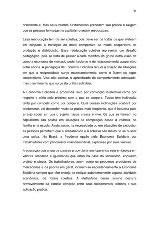 21 
 
praticando-a. Mas seus valores fundamentais precedem sua prática e exigem
que as pessoas formadas no capitalismo sejam reeducadas.
Essa reeducação tem de ser coletiva, pois deve ser de todos os que efetuam
em conjunto a transição do modo competitivo ao modo cooperativo de
produção e distribuição. Essa reeducação coletiva representa um desafio
pedagógico, pois se trata de passar a cada membro do grupo outra visão de
como a economia de mercado pode funcionar e do relacionamento cooperativo
entre sócios. A pedagogia da Economia Solidária requer a criação de situações
em que a reciprocidade surge espontaneamente, como o fazem os jogos
cooperativos. Visa não apenas o aprendizado do comportamento adequado,
mas o sentimento que surge da prática solidária.
A Economia Solidária é produzida tanto por convicção intelectual como por
respeito e afeto pelo próximo com o qual se coopera. Todos têm inclinação
tanto por competir como por cooperar. Qual dessas inclinações acabará por
predominar, vai depender muito da prática mais freqüente, que é induzida pelo
arranjo social em que o sujeito nasce, cresce e vive. Os que se formam no
capitalismo são postos em situações de competição desde a infância, na
família e na escola. Ainda assim, na necessidade ou em situações de exclusão,
as pessoas percebem que a solidariedade e o coletivo são meios de se buscar
uma saída. No Brasil, a freqüente opção pela Economia Solidária por
trabalhadores com ponderável vivência sindical, explica-se por seus valores.
A educação que a luta de classes proporciona aos operários está embebida em
valores solidários e igualitários que estão na base do socialismo, enquanto
projeto e utopia. Os trabalhadores, assim como os pequenos produtores de
mercadorias e os pobres em geral, inclinam-se espontaneamente à Economia
Solidária sempre que têm ensejo de realizar autonomamente alguma atividade
econômica, de forma coletiva. A efetividade desse ensino decorre
provavelmente da estreita conexão entre seus fundamentos teóricos e sua
aplicação prática.
 