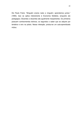 22 
 
Diz Paulo Freire: “Ninguém ensina nada a ninguém; aprendemos juntos.”
(1995). Isso se aplica inteiramente à Economia Solidária, enquanto ato
pedagógico. Docentes e discentes são igualmente inexperientes. Os primeiros
possuem conhecimentos teóricos, os segundos o saber que se adquire por
tentativa e erro na práxis. Nessa interação, produz-se um auto-aprendizado
mútuo.
 