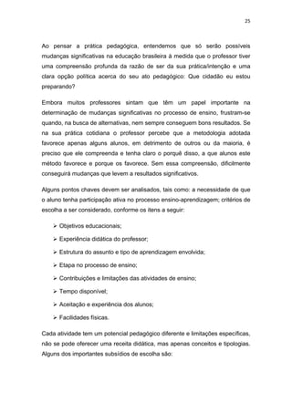 25 
 
Ao pensar a prática pedagógica, entendemos que só serão possíveis
mudanças significativas na educação brasileira à medida que o professor tiver
uma compreensão profunda da razão de ser da sua prática/intenção e uma
clara opção política acerca do seu ato pedagógico: Que cidadão eu estou
preparando?
Embora muitos professores sintam que têm um papel importante na
determinação de mudanças significativas no processo de ensino, frustram-se
quando, na busca de alternativas, nem sempre conseguem bons resultados. Se
na sua prática cotidiana o professor percebe que a metodologia adotada
favorece apenas alguns alunos, em detrimento de outros ou da maioria, é
preciso que ele compreenda e tenha claro o porquê disso, a que alunos este
método favorece e porque os favorece. Sem essa compreensão, dificilmente
conseguirá mudanças que levem a resultados significativos.
Alguns pontos chaves devem ser analisados, tais como: a necessidade de que
o aluno tenha participação ativa no processo ensino-aprendizagem; critérios de
escolha a ser considerado, conforme os itens a seguir:
Objetivos educacionais;
Experiência didática do professor;
Estrutura do assunto e tipo de aprendizagem envolvida;
Etapa no processo de ensino;
Contribuições e limitações das atividades de ensino;
Tempo disponível;
Aceitação e experiência dos alunos;
Facilidades físicas.
Cada atividade tem um potencial pedagógico diferente e limitações específicas,
não se pode oferecer uma receita didática, mas apenas conceitos e tipologias.
Alguns dos importantes subsídios de escolha são:
 