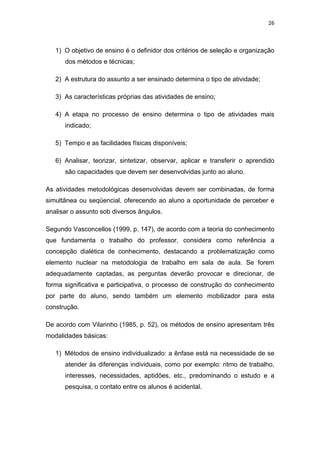 26 
 
1) O objetivo de ensino é o definidor dos critérios de seleção e organização
dos métodos e técnicas;
2) A estrutura do assunto a ser ensinado determina o tipo de atividade;
3) As características próprias das atividades de ensino;
4) A etapa no processo de ensino determina o tipo de atividades mais
indicado;
5) Tempo e as facilidades físicas disponíveis;
6) Analisar, teorizar, sintetizar, observar, aplicar e transferir o aprendido
são capacidades que devem ser desenvolvidas junto ao aluno.
As atividades metodológicas desenvolvidas devem ser combinadas, de forma
simultânea ou seqüencial, oferecendo ao aluno a oportunidade de perceber e
analisar o assunto sob diversos ângulos.
Segundo Vasconcellos (1999, p. 147), de acordo com a teoria do conhecimento
que fundamenta o trabalho do professor, considera como referência a
concepção dialética de conhecimento, destacando a problematização como
elemento nuclear na metodologia de trabalho em sala de aula. Se forem
adequadamente captadas, as perguntas deverão provocar e direcionar, de
forma significativa e participativa, o processo de construção do conhecimento
por parte do aluno, sendo também um elemento mobilizador para esta
construção.
De acordo com Vilarinho (1985, p. 52), os métodos de ensino apresentam três
modalidades básicas:
1) Métodos de ensino individualizado: a ênfase está na necessidade de se
atender às diferenças individuais, como por exemplo: ritmo de trabalho,
interesses, necessidades, aptidões, etc., predominando o estudo e a
pesquisa, o contato entre os alunos é acidental.
 