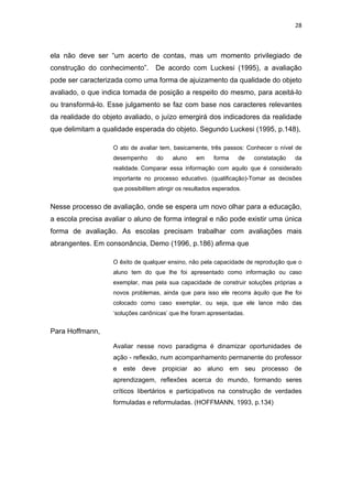 28 
 
ela não deve ser “um acerto de contas, mas um momento privilegiado de
construção do conhecimento”. De acordo com Luckesi (1995), a avaliação
pode ser caracterizada como uma forma de ajuizamento da qualidade do objeto
avaliado, o que indica tomada de posição a respeito do mesmo, para aceitá-lo
ou transformá-lo. Esse julgamento se faz com base nos caracteres relevantes
da realidade do objeto avaliado, o juízo emergirá dos indicadores da realidade
que delimitam a qualidade esperada do objeto. Segundo Luckesi (1995, p.148),
O ato de avaliar tem, basicamente, três passos: Conhecer o nível de
desempenho do aluno em forma de constatação da
realidade. Comparar essa informação com aquilo que é considerado
importante no processo educativo. (qualificação)-Tomar as decisões
que possibilitem atingir os resultados esperados.
Nesse processo de avaliação, onde se espera um novo olhar para a educação,
a escola precisa avaliar o aluno de forma integral e não pode existir uma única
forma de avaliação. As escolas precisam trabalhar com avaliações mais
abrangentes. Em consonância, Demo (1996, p.186) afirma que
O êxito de qualquer ensino, não pela capacidade de reprodução que o
aluno tem do que lhe foi apresentado como informação ou caso
exemplar, mas pela sua capacidade de construir soluções próprias a
novos problemas, ainda que para isso ele recorra àquilo que lhe foi
colocado como caso exemplar, ou seja, que ele lance mão das
‘soluções canônicas’ que lhe foram apresentadas.
Para Hoffmann,
Avaliar nesse novo paradigma é dinamizar oportunidades de
ação - reflexão, num acompanhamento permanente do professor
e este deve propiciar ao aluno em seu processo de
aprendizagem, reflexões acerca do mundo, formando seres
críticos libertários e participativos na construção de verdades
formuladas e reformuladas. (HOFFMANN, 1993, p.134)
 