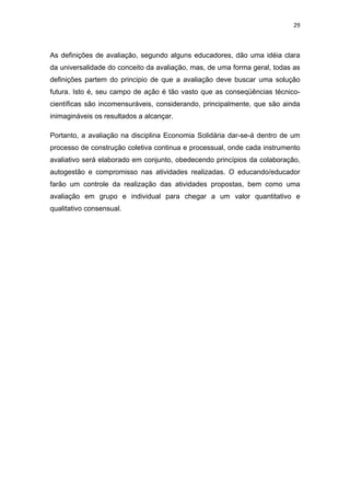 29 
 
As definições de avaliação, segundo alguns educadores, dão uma idéia clara
da universalidade do conceito da avaliação, mas, de uma forma geral, todas as
definições partem do principio de que a avaliação deve buscar uma solução
futura. Isto é, seu campo de ação é tão vasto que as conseqüências técnico-
científicas são incomensuráveis, considerando, principalmente, que são ainda
inimagináveis os resultados a alcançar.
Portanto, a avaliação na disciplina Economia Solidária dar-se-á dentro de um
processo de construção coletiva continua e processual, onde cada instrumento
avaliativo será elaborado em conjunto, obedecendo princípios da colaboração,
autogestão e compromisso nas atividades realizadas. O educando/educador
farão um controle da realização das atividades propostas, bem como uma
avaliação em grupo e individual para chegar a um valor quantitativo e
qualitativo consensual.
 