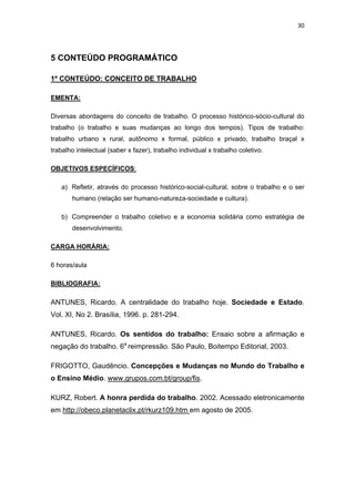 30 
 
5 CONTEÚDO PROGRAMÁTICO
1º CONTEÚDO: CONCEITO DE TRABALHO
EMENTA:
Diversas abordagens do conceito de trabalho. O processo histórico-sócio-cultural do
trabalho (o trabalho e suas mudanças ao longo dos tempos). Tipos de trabalho:
trabalho urbano x rural, autônomo x formal, público x privado, trabalho braçal x
trabalho intelectual (saber x fazer), trabalho individual x trabalho coletivo.
OBJETIVOS ESPECÍFICOS:
a) Refletir, através do processo histórico-social-cultural, sobre o trabalho e o ser
humano (relação ser humano-natureza-sociedade e cultura).
b) Compreender o trabalho coletivo e a economia solidária como estratégia de
desenvolvimento.
CARGA HORÁRIA:
6 horas/aula
BIBLIOGRAFIA:
ANTUNES, Ricardo. A centralidade do trabalho hoje. Sociedade e Estado.
Vol. XI, No 2. Brasília, 1996. p. 281-294.
ANTUNES, Ricardo. Os sentidos do trabalho: Ensaio sobre a afirmação e
negação do trabalho. 6a
reimpressão. São Paulo, Boitempo Editorial, 2003.
FRIGOTTO, Gaudêncio. Concepções e Mudanças no Mundo do Trabalho e
o Ensino Médio. www.grupos.com.bt/group/fis.
KURZ, Robert. A honra perdida do trabalho. 2002. Acessado eletronicamente
em http://obeco.planetaclix.pt/rkurz109.htm em agosto de 2005.
 