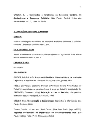 31 
 
GAIGER, L. I. Significados e tendências da Economia Solidária. In:
Sindicalismo e Economia Solidária. São Paulo: Central Única dos
trabalhadores – CUT, 1999. pp. 29-42.
2° CONTEÚDO: TIPOS DE ECONOMIA
EMENTA:
Diversas abordagens do conceito de Economia. Economia capitalista x Economia
socialista. Conceito de Economia na ECOSOL.
OBJETIVO ESPECÍFICO:
Refletir e conhecer os tipos de economia que vigoram ou vigoraram e fazer relação
dessas economias com a ECOSOL.
CARGA HORÁRIA:
6 horas/aula
BIBLIOGRAFIA:
GAIGER, Luiz Inácio G. A economia Solidaria diante do modo de produção
Capitalista. Caderno CRH. Salvador: nº 39, p.181-211, jul/dez.2003.
TIRIBA, Lia Vargas. Economia Popular e Produção de uma Nova Cultura do
Trabalho: contradições e desafios frente à crise do trabalho assalariado. In:
FRIGOTTO, Gaudêncio (Org.). Educação e crise do Trabalho: Perspectivas
de final de século. Petrópolis, RJ : Vozes, 1998.
SINGER, Paul. Globalização e desemprego: diagnóstico e alternativas. São
Paulo: Contexto, 2000.
França, Cassio Luiz de; Vaz, José Carlos; Silva, Ivan Prado (orgs.) (2002).
Aspectos econômicos de experiências em desenvolvimento local. São
Paulo: Instituto Polis, n° 40. (Publicações Polis)
 