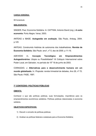 35 
 
CARGA HORÁRIA:
06 horas/aula
BIBLIOGRAFIA:
SINGER, Paul. Economia Solidária. In: CATTANI, Antonio David (org.). A outra
economia. Porto Alegre: Veraz, 2003.
ANTEAG e IBASE. Autogestão em avaliação. São Paulo, Anteag, 2004.
p.125
ANTEAG. Construindo histórias de autonomia dos trabalhadores. Revista de
Economia Solidária. São Paulo: ano1, no
0, dez de 2005. p 11-19.
AZEVEDO A.; Inovação Tecnológica em Empreendimentos
Autogestionários: Utopia ou Possibilidade? IX Colóquio Internacional sobre
Poder Local, em Salvador, no período de 15a
18 de junho de 2003.
CORAGGIO, J. Alternativas para o desenvolvimento humano em um
mundo globalizado. In: Proposta: revista trimestral de debates, Ano 26, nº 72.
São Paulo: FASE, 1997.
7° CONTEÚDO: POLÍTICAS PÚBLICAS
EMENTA:
Conhecer o que são políticas públicas, suas formulações, importância para os
empreendimentos econômicos solidários. Políticas públicas relacionadas à economia
solidaria.
OBJETIVOS ESPECÍFICOS:
1) Discutir o conceito de políticas públicas;
2) Analisar as políticas federais e estaduais para a Economia Solidária;
 
