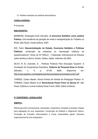 36 
 
3) Analisar exemplos de políticas democráticas.
CARGA HORÁRIA:
6 horas/aula
BIBLIOGRAFIA:
BARBOSA, Rosângela N.de Carvalho. A economia Solidária como política
Publica: Uma tendência de geração de renda e ressignificação do Trabalho no
Brasil. São Paulo: Cortez Editora, 2007.
EID, Farid. Descentralização do Estado, Economia Solidária e Políticas
Públicas: construção da cidadania ou reprodução histórica do
assistencialismo? Anais do XI FIEALC – Federação Internacional de Estudos
sobre América Latina e Caribe, Osaka, Japão, setembro de 2003.
SILVA, R. B.; Azevedo, A. . Políticas Públicas Para Educação Superior: A
Incubação de Cooperativas Populares. Caderno de Pesquisa Esse in Curso.
Salvador, v. 4, p. 27-38, 2008. Disponível em:
http://www.ppgeduc.com/ppgeduc/producao/esseincurso/esseincurso7.pdf
TORRES, Carlos Alberto. Novos Pontos de Partida da Pedagogia Política. In:
TORRES, Carlos Alberto et al. Reiventando Paulo Freire no Século 21. São
Paulo: Editoria e Livraria Instituto Paulo Freire, 2008. (Série Unifreire)
8° CONTEÚDO: LEGISLAÇÃO
EMENTA:
Diferenças entre microempresa, associação, cooperativa, fundação e sindicato. Etapas
para legislação de uma cooperativa. Construção de Estatuto e Regimento Interno.
Formação de Conselho Administrativo e Fiscal. Assembléias gerais. Estrutura
organizacional de uma cooperativa.
 