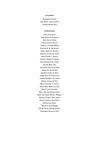 3 
 
Consultoras
Alessandra Azevedo
Ana Beatriz Simon Factum
Ronalda Barreto Silva
Colaboradoras
Adelci Assis Brasil
Carla Araújo de Cerqueira
Célia Silva da Costa
Claudio Amorim Pereira
Cristiano d´Almeida Ribeiro
Edelzuita M. do Sacramento
Edilma Oliveira S. Quadros
Edleuza Lino da Cruz Souza
Elane Cristina F. Oliveira
Gilmária Oliveira dos Santos
Izes Nascimento dos Santos
Janeide Bispo Silva
Janesmare Ferreira dos Reis
Janete dos Santos Reis
Jaqueline Santos de Jesus
Josélia Silva de Oliveira Lima
Josileda Rodrigues dos Santos
Maicon Ventura da Silva
Márcia Francisca S. Ferreira
Márcia Maria Martins do Lago
Marcio Lima Guimarães
Maria Cidenísia Oliveira Santos
Maria das Graças Moraes Marques
Maria das Graças Vieira Santos
Monica Francisco Neri Ribeiro
Mônica Reis Xavier
Raquel de Souza Batista
Rita de Cássia Quintela da Silva
Rosangela Gomes da Silva
 