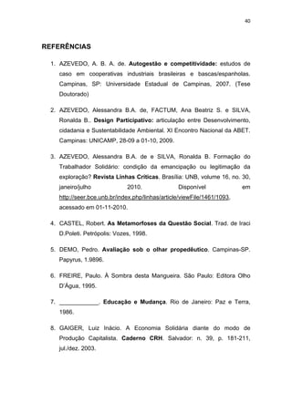 40 
 
REFERÊNCIAS
1. AZEVEDO, A. B. A. de. Autogestão e competitividade: estudos de
caso em cooperativas industriais brasileiras e bascas/espanholas.
Campinas, SP: Universidade Estadual de Campinas, 2007. (Tese
Doutorado)
2. AZEVEDO, Alessandra B.A. de, FACTUM, Ana Beatriz S. e SILVA,
Ronalda B.. Design Participativo: articulação entre Desenvolvimento,
cidadania e Sustentabilidade Ambiental. XI Encontro Nacional da ABET.
Campinas: UNICAMP, 28-09 a 01-10, 2009.
3. AZEVEDO, Alessandra B.A. de e SILVA, Ronalda B. Formação do
Trabalhador Solidário: condição da emancipação ou legitimação da
exploração? Revista Linhas Críticas. Brasília: UNB, volume 16, no. 30,
janeiro/julho 2010. Disponível em
http://seer.bce.unb.br/index.php/linhas/article/viewFile/1461/1093,
acessado em 01-11-2010.
4. CASTEL, Robert. As Metamorfoses da Questão Social. Trad. de Iraci
D.Poleti. Petrópolis: Vozes, 1998.
5. DEMO, Pedro. Avaliação sob o olhar propedêutico. Campinas-SP.
Papyrus, 1.9896.
6. FREIRE, Paulo. À Sombra desta Mangueira. São Paulo: Editora Olho
D’Água, 1995.
7. ____________. Educação e Mudança. Rio de Janeiro: Paz e Terra,
1986.
8. GAIGER, Luiz Inácio. A Economia Solidária diante do modo de
Produção Capitalista. Caderno CRH. Salvador: n. 39, p. 181-211,
jul./dez. 2003.
 