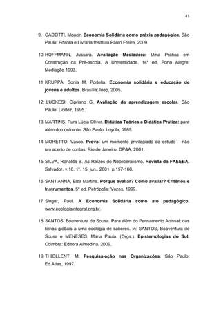 41 
 
9. GADOTTI, Moacir. Economia Solidária como práxis pedagógica. São
Paulo: Editora e Livraria Insittuto Paulo Freire, 2009.
10.HOFFMANN, Jussara. Avaliação Mediadora: Uma Prática em
Construção da Pré-escola. A Universidade. 14ª ed. Porto Alegre:
Mediação 1993.
11.KRUPPA, Sonia M. Portella. Economia solidária e educação de
jovens e adultos. Brasília: Inep, 2005.
12..LUCKESI, Cipriano G. Avaliação da aprendizagem escolar. São
Paulo: Cortez, 1995.
13.MARTINS, Pura Lúcia Oliver. Didática Teórica e Didática Prática: para
além do confronto. São Paulo: Loyola, 1989.
14.MORETTO, Vasco. Prova: um momento privilegiado de estudo – não
um acerto de contas. Rio de Janeiro: DP&A, 2001.
15.SILVA, Ronalda B. As Raízes do Neoliberalismo. Revista da FAEEBA.
Salvador, v.10, 1º. 15, jun., 2001. p.157-168.
16.SANT'ANNA, Elza Martins. Porque avaliar? Como avaliar? Critérios e
Instrumentos. 5ª ed. Petrópolis: Vozes, 1999.
17.Singer, Paul. A Economia Solidária como ato pedagógico.
www.ecologiaintegral.org.br.
18.SANTOS, Boaventura de Sousa. Para além do Pensamento Abissal: das
linhas globais a uma ecologia de saberes. In: SANTOS, Boaventura de
Sousa e MENESES, Maria Paula. (Orgs.). Epistemologias do Sul.
Coimbra: Editora Almedina, 2009.
19.THIOLLENT, M. Pesquisa-ação nas Organizações. São Paulo:
Ed.Atlas, 1997.
 