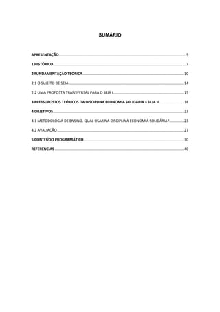 4 
 
SUMÁRIO
APRESENTAÇÃO ............................................................................................................................ 5 
1 HISTÓRICO .................................................................................................................................. 7 
2 FUNDAMENTAÇÃO TEÓRICA ................................................................................................... 10 
2.1 O SUJEITO DE SEJA ................................................................................................................ 14 
2.2 UMA PROPOSTA TRANSVERSAL PARA O SEJA I ..................................................................... 15 
3 PRESSUPOSTOS TEÓRICOS DA DISCIPLINA ECONOMIA SOLIDÁRIA – SEJA II ........................ 18 
4 OBJETIVOS ................................................................................................................................ 23 
4.1 METODOLOGIA DE ENSINO. QUAL USAR NA DISCIPLINA ECONOMIA SOLIDÁRIA? .............. 23 
4.2 AVALIAÇÃO ............................................................................................................................ 27 
5 CONTEÚDO PROGRAMÁTICO .................................................................................................. 30 
REFERÊNCIAS .............................................................................................................................. 40 
 
 