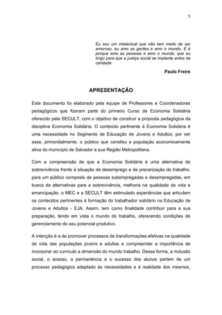 5 
 
Eu sou um intelectual que não tem medo de ser
amoroso, eu amo as gentes e amo o mundo. E é
porque amo as pessoas e amo o mundo, que eu
brigo para que a justiça social se implante antes da
caridade.
Paulo Freire
APRESENTAÇÃO
Este documento foi elaborado pela equipe de Professores e Coordenadores
pedagógicos que fizeram parte do primeiro Curso de Economia Solidária
oferecido pela SECULT, com o objetivo de construir a proposta pedagógica da
disciplina Economia Solidária. O conteúdo pertinente à Economia Solidária é
uma necessidade no Segmento de Educação de Jovens e Adultos, por ser
esse, primordialmente, o público que constitui a população economicamente
ativa do município de Salvador e sua Região Metropolitana.
Com a compreensão de que a Economia Solidária é uma alternativa de
sobrevivência frente à situação de desemprego e de precarização do trabalho,
para um público composto de pessoas subempregadas e desempregadas, em
busca de alternativas para a sobrevivência, melhoria na qualidade de vida e
emancipação, o MEC e a SECULT têm estimulado experiências que articulem
os conteúdos pertinentes à formação do trabalhador solidário na Educação de
Jovens e Adultos - EJA. Assim, tem como finalidade contribuir para a sua
preparação, tendo em vista o mundo do trabalho, oferecendo condições de
gerenciamento do seu potencial produtivo.
A intenção é a de promover processos de transformações efetivas na qualidade
de vida das populações jovens e adultas e compreender a importância de
incorporar ao currículo a dimensão do mundo trabalho. Dessa forma, a inclusão
social, o acesso, a permanência e o sucesso dos alunos partem de um
processo pedagógico adaptado às necessidades e à realidade dos mesmos,
 