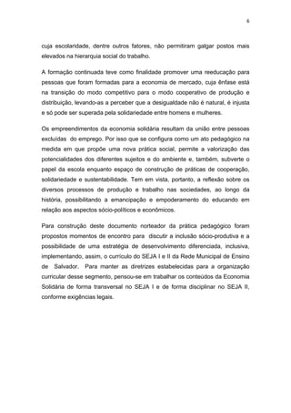 6 
 
cuja escolaridade, dentre outros fatores, não permitiram galgar postos mais
elevados na hierarquia social do trabalho.
A formação continuada teve como finalidade promover uma reeducação para
pessoas que foram formadas para a economia de mercado, cuja ênfase está
na transição do modo competitivo para o modo cooperativo de produção e
distribuição, levando-as a perceber que a desigualdade não é natural, é injusta
e só pode ser superada pela solidariedade entre homens e mulheres.
Os empreendimentos da economia solidária resultam da união entre pessoas
excluídas do emprego. Por isso que se configura como um ato pedagógico na
medida em que propõe uma nova prática social, permite a valorização das
potencialidades dos diferentes sujeitos e do ambiente e, também, subverte o
papel da escola enquanto espaço de construção de práticas de cooperação,
solidariedade e sustentabilidade. Tem em vista, portanto, a reflexão sobre os
diversos processos de produção e trabalho nas sociedades, ao longo da
história, possibilitando a emancipação e empoderamento do educando em
relação aos aspectos sócio-políticos e econômicos.
Para construção deste documento norteador da prática pedagógico foram
propostos momentos de encontro para discutir a inclusão sócio-produtiva e a
possibilidade de uma estratégia de desenvolvimento diferenciada, inclusiva,
implementando, assim, o currículo do SEJA I e II da Rede Municipal de Ensino
de Salvador. Para manter as diretrizes estabelecidas para a organização
curricular desse segmento, pensou-se em trabalhar os conteúdos da Economia
Solidária de forma transversal no SEJA I e de forma disciplinar no SEJA II,
conforme exigências legais.
 