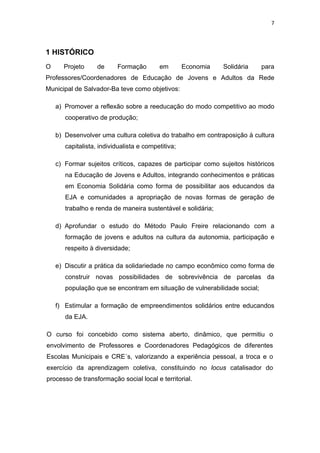 7 
 
1 HISTÓRICO
O Projeto de Formação em Economia Solidária para
Professores/Coordenadores de Educação de Jovens e Adultos da Rede
Municipal de Salvador-Ba teve como objetivos:
a) Promover a reflexão sobre a reeducação do modo competitivo ao modo
cooperativo de produção;
b) Desenvolver uma cultura coletiva do trabalho em contraposição à cultura
capitalista, individualista e competitiva;
c) Formar sujeitos críticos, capazes de participar como sujeitos históricos
na Educação de Jovens e Adultos, integrando conhecimentos e práticas
em Economia Solidária como forma de possibilitar aos educandos da
EJA e comunidades a apropriação de novas formas de geração de
trabalho e renda de maneira sustentável e solidária;
d) Aprofundar o estudo do Método Paulo Freire relacionando com a
formação de jovens e adultos na cultura da autonomia, participação e
respeito à diversidade;
e) Discutir a prática da solidariedade no campo econômico como forma de
construir novas possibilidades de sobrevivência de parcelas da
população que se encontram em situação de vulnerabilidade social;
f) Estimular a formação de empreendimentos solidários entre educandos
da EJA.
O curso foi concebido como sistema aberto, dinâmico, que permitiu o
envolvimento de Professores e Coordenadores Pedagógicos de diferentes
Escolas Municipais e CRE´s, valorizando a experiência pessoal, a troca e o
exercício da aprendizagem coletiva, constituindo no locus catalisador do
processo de transformação social local e territorial.
 