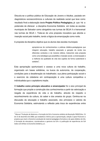8 
 
Discutiu-se a política pública de Educação de Jovens e Adultos, pautada em
diagnósticos socioeconômicos e culturais da realidade social que teve como
resultado final a elaboração deste Projeto Político Pedagógico, já que há a
pretensão de oferecer a disciplina Economia Solidária em todas as escolas
municipais de Salvador como obrigatória nas turmas de SEJA II e transversal
nas turmas de SEJA I. Trata-se de uma proposta inovadora que aborda a
inserção social pelo trabalho, tendo a lógica da emancipação como norte.
A proposta da disciplina objetiva que os alunos das escolas municipais
apropriem-se de conhecimentos e práticas didático-pedagógicas que
integrem educação, trabalho associado e geração de renda nos
diferentes contextos e de maneira efetiva, traduzindo esta proposta
como uma estratégia que possibilita a inserção social, a emancipação e
a melhoria da qualidade de vida dos sujeitos de forma sustentável e
solidária1
,
Esta apropriação oportunizará o acesso a uma nova cultura do trabalho,
organizado em bases solidárias, na busca da autonomia, da cooperação,
condições para a desalienação do trabalhador, sua plena participação social e
o exercício da cidadania em contraposição à uma cultura competitiva e
individualista que o capitalismo impõe.
O trabalho como princípio educativo e emancipador foi o eixo principal da
formação que propõe a construção dos conhecimentos a partir da valorização e
resgate da experiência de vida e de trabalho, através do respeito e
reconhecimento da cultura, do saber e dos anseios do grupo. Centrou-se na
discussão da educação e trabalho associado, dos princípios e valores da
Economia Solidária, estimulando a reflexão pela troca de experiências entre
                                                            
1
 Manual “Produção de Materiais e Formação de EJA e Economia solidária da Resolução FNDE/Cdno. 51 
de 15 de dezembro de 2008, que estabelece critérios para a apresentação, seleção e apoio financeiro a 
projetos que visem o fomento à produção de material pedagógico‐formativo e de apoio didático de EJA, 
à  formação  de  educadores,  coordenadores  e  gestores  da  EJA  e  à  publicação  de  experiências  de  EJA 
todos com ênfase na Economia Solidária, p.1. 
 