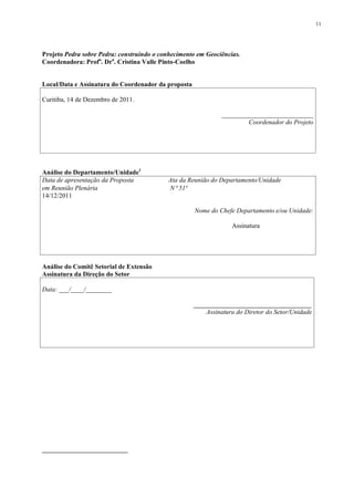 11




Projeto Pedra sobre Pedra: construindo o conhecimento em Geociências.
Coordenadora: Profa. Dra. Cristina Valle Pinto-Coelho


Local/Data e Assinatura do Coordenador da proposta

Curitiba, 14 de Dezembro de 2011.

                                                              ____________________________
                                                                      Coordenador do Projeto




Análise do Departamento/Unidade1
Data de apresentação da Proposta            Ata da Reunião do Departamento/Unidade
em Reunião Plenária                         N 51ª
14/12/2011

                                                     Nome do Chefe Departamento e/ou Unidade:

                                                                  Assinatura




Análise do Comitê Setorial de Extensão
Assinatura da Direção do Setor

Data: ___/____/________

                                                     ____________________________________
                                                         Assinatura do Diretor do Setor/Unidade
 