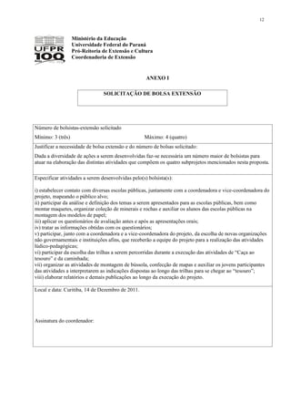 12



                   Ministério da Educação
                   Universidade Federal do Paraná
                   Pró-Reitoria de Extensão e Cultura
                   Coordenadoria de Extensão


                                                    ANEXO I

                                SOLICITAÇÃO DE BOLSA EXTENSÃO




Número de bolsistas-extensão solicitado
Mínimo: 3 (três)                                   Máximo: 4 (quatro)
Justificar a necessidade de bolsa extensão e do número de bolsas solicitado:
Dada a diversidade de ações a serem desenvolvidas faz-se necessária um número maior de bolsistas para
atuar na elaboração das distintas atividades que compõem os quatro subprojetos mencionados nesta proposta.

Especificar atividades a serem desenvolvidas pelo(s) bolsista(s):

i) estabelecer contato com diversas escolas públicas, juntamente com a coordenadora e vice-coordenadora do
projeto, mapeando o público alvo;
ii) participar da análise e definição dos temas a serem apresentados para as escolas públicas, bem como
montar maquetes, organizar coleção de minerais e rochas e auxiliar os alunos das escolas públicas na
montagem dos modelos de papel;
iii) aplicar os questionários de avaliação antes e após as apresentações orais;
iv) tratar as informações obtidas com os questionários;
v) participar, junto com a coordenadora e a vice-coordenadora do projeto, da escolha de novas organizações
não governamentais e instituições afins, que receberão a equipe do projeto para a realização das atividades
lúdico-pedagógicas;
vi) participar da escolha das trilhas a serem percorridas durante a execução das atividades de “Caça ao
tesouro” e da caminhada;
vii) organizar as atividades de montagem de bússola, confecção de mapas e auxiliar os jovens participantes
das atividades a interpretarem as indicações dispostas ao longo das trilhas para se chegar ao “tesouro”;
viii) elaborar relatórios e demais publicações ao longo da execução do projeto.

Local e data: Curitiba, 14 de Dezembro de 2011.




Assinatura do coordenador:
 