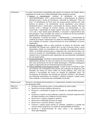3



Justificativa    As ações extensionistas contempladas pelo projeto ora proposto são listadas abaixo,
                 englobadas de acordo com a indissociabilidade ensino-pesquisa-extensão:
                  a) Impacto e transformação: mudança de paradigmas no processo
                     ensino/aprendizagem, com o desenvolvimento e aprimoramento de didáticas
                     alternativas para o ensino de Geociências, sobretudo no Subprojeto “Terra em
                     Foco”. O entendimento da Terra como um sistema permite explorar uma visão
                     holística do planeta e tal entendimento servirá, igualmente, como alicerce
                     fundamental para a conservação e preservação de recursos naturais. Para que
                     assuntos como o emprego de recursos naturais, sua transformação ou sua
                     conservação, a apropriação do espaço natural, bem como a interação dos seres
                     vivos com o meio natural sejam abordados, é necessária e imprescindível uma
                     base geológica. Essas atividades são comuns no cotidiano de diversas profissões
                     ligadas direta ou indiretamente às Geociências.
                     Nos subprojetos “Caminho das Pedras” e “Bamburrando”, a transformação do
                     cotidiano de crianças e adolescentes em estado de vulnerabilidade social e pessoal
                     trará condições de inserção e desenvolvimento de novas habilidades em jovens
                     fragilizados;
                  b) Interação dialógica: todas as ações propostas no projeto em discussão serão
                     executadas em conjunto com o público alvo, ou seja, os diversos temas a serem
                     apresentados estarão em consonância com a demanda dos estudantes de ensino
                     médio; as atividades propostas para os subprojetos que serão desenvolvidos com
                     jovens em situação de vulnerabilidade social serão planejadas e executadas em
                     conjunto com os responsáveis pela organização não governamental contemplada
                     por este projeto piloto;
                  c) Interdisciplinaridade: manifesta-se pela participação entre docentes e discentes de
                     departamentos distintos do Setor de Ciências da Terra (Geologia e Geomática),
                     bem como profissionais da área de Saúde (psicólogos) e Humanas (pedagogos)
                     ligados à organização não governamental parceira deste projeto;
                  d) Indissociabilidade ensino-pesquisa-extensão: a tríade em que se baseiam as ações
                     universitárias está contemplada neste projeto pela realização do diagnóstico das
                     demandas dos alunos de ensino médio em escolas públicas, bem como das
                     carências e necessidades dos jovens em situação de fragilidade social. Tal
                     levantamento de demandas será efetuado por discentes bolsistas e não bolsistas
                     que elaborarão questionários de avaliação e relatórios conjuntos, visando trazer,
                     como resultado, o crescimento das comunidades envolvidas.

Objetivo geral   Promover a divulgação das Geociências e o conhecimento científico como ferramenta
                 de valorização social.
Objetivos             Divulgar as Geociências junto a escolas públicas de ensino médio;
específicos           Desenvolver técnicas didáticas alternativas;
                      Promover a socialização de grupos em situação de vulnerabilidade pessoal e
                         social;
                      Incentivar o respeito ao meio ambiente e propiciar a interação responsável das
                         atividades humanas com a dinâmica do meio natural;
                      Desenvolver o espírito competitivo saudável;
                      Desenvolver a habilidade de leitura de mapas;
                      Desenvolver o raciocínio abstrato e espacial;
                      Valorizar a matéria prima mineral no cotidiano, situando-se a questão dos
                         recursos naturais disponíveis no quadro de sustentabilidade do Planeta e
                      Incentivar o desenvolvimento de senso crítico e da capacidade de
                         observação/indagação.
 